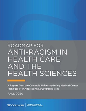 Progress around the recommendations in this report is tracked by a CUIMC-wide implementation committee of faculty, staff, and students. Report Cover: Roadmap for Antiracism in Health Care and the Health Sciences: A Report from the Columbia University Irving Medical Center Task Force for Addressing Structural Racism