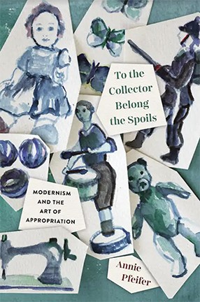 To the Collector Belong the Spoils: Modernism and the Art of Appropriation by Columbia University Professor Annie Pfeifer