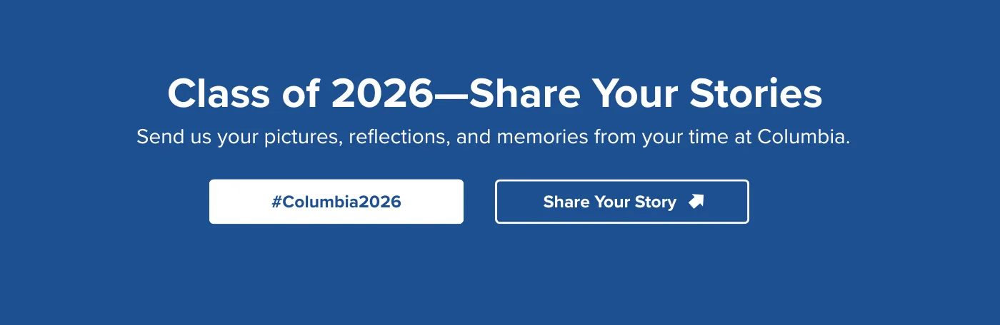 Class of 2026—Share Your StoriesSend us your pictures, reflections, and memories from your time at Columbia. #Columbia2026 Share Your Story
